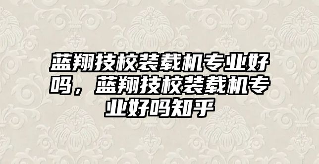 藍(lán)翔技校裝載機(jī)專業(yè)好嗎，藍(lán)翔技校裝載機(jī)專業(yè)好嗎知乎