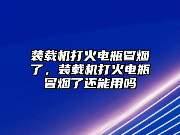 裝載機打火電瓶冒煙了，裝載機打火電瓶冒煙了還能用嗎