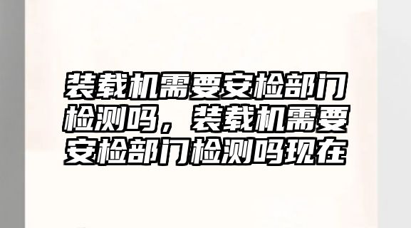 裝載機需要安檢部門檢測嗎，裝載機需要安檢部門檢測嗎現(xiàn)在