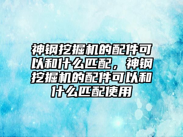 神鋼挖掘機(jī)的配件可以和什么匹配，神鋼挖掘機(jī)的配件可以和什么匹配使用