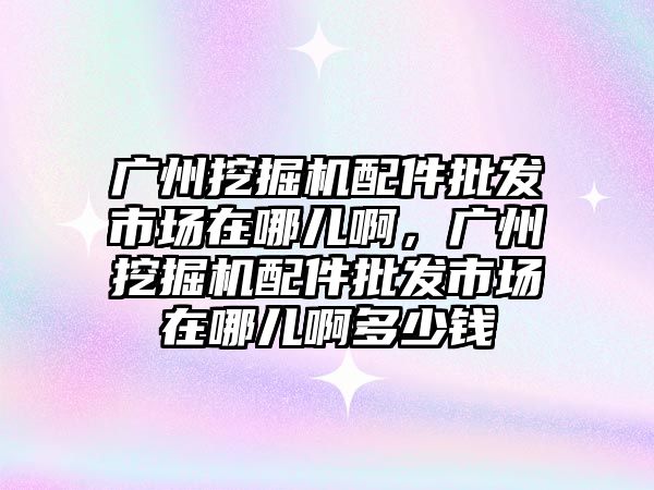 廣州挖掘機配件批發(fā)市場在哪兒啊，廣州挖掘機配件批發(fā)市場在哪兒啊多少錢