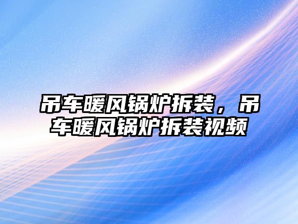 吊車暖風(fēng)鍋爐拆裝，吊車暖風(fēng)鍋爐拆裝視頻