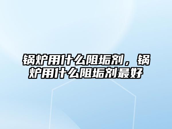 鍋爐用什么阻垢劑，鍋爐用什么阻垢劑最好