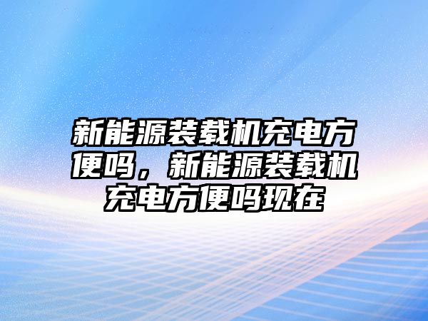 新能源裝載機(jī)充電方便嗎，新能源裝載機(jī)充電方便嗎現(xiàn)在