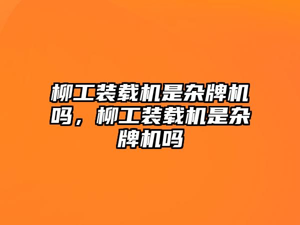 柳工裝載機是雜牌機嗎，柳工裝載機是雜牌機嗎