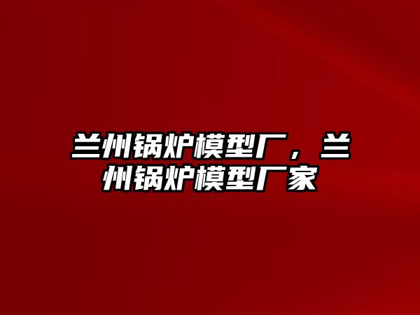 蘭州鍋爐模型廠，蘭州鍋爐模型廠家