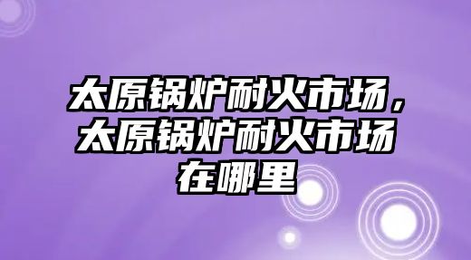 太原鍋爐耐火市場，太原鍋爐耐火市場在哪里