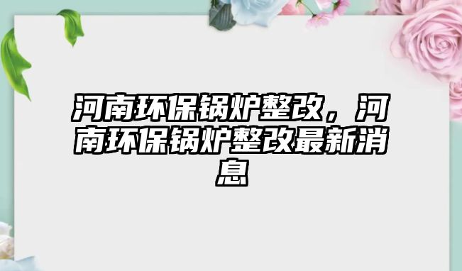 河南環(huán)保鍋爐整改，河南環(huán)保鍋爐整改最新消息