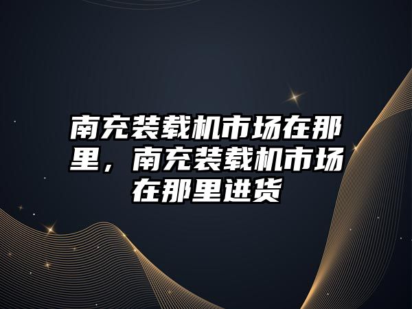 南充裝載機市場在那里，南充裝載機市場在那里進貨