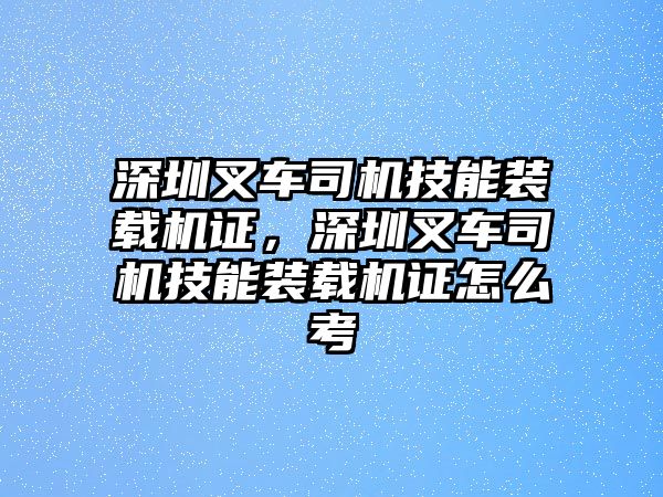 深圳叉車司機技能裝載機證，深圳叉車司機技能裝載機證怎么考