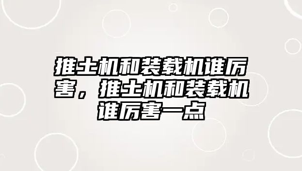 推土機和裝載機誰厲害，推土機和裝載機誰厲害一點