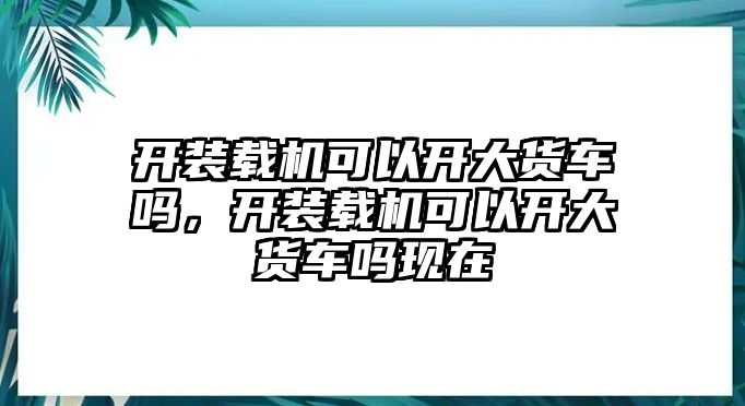 開(kāi)裝載機(jī)可以開(kāi)大貨車(chē)嗎，開(kāi)裝載機(jī)可以開(kāi)大貨車(chē)嗎現(xiàn)在