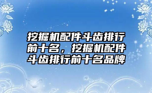 挖掘機(jī)配件斗齒排行前十名，挖掘機(jī)配件斗齒排行前十名品牌