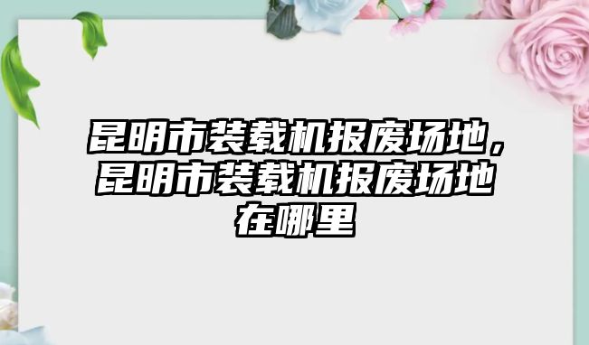 昆明市裝載機報廢場地，昆明市裝載機報廢場地在哪里