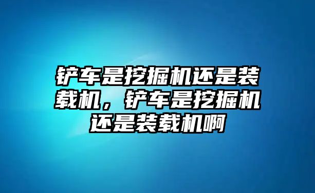 鏟車是挖掘機(jī)還是裝載機(jī)，鏟車是挖掘機(jī)還是裝載機(jī)啊