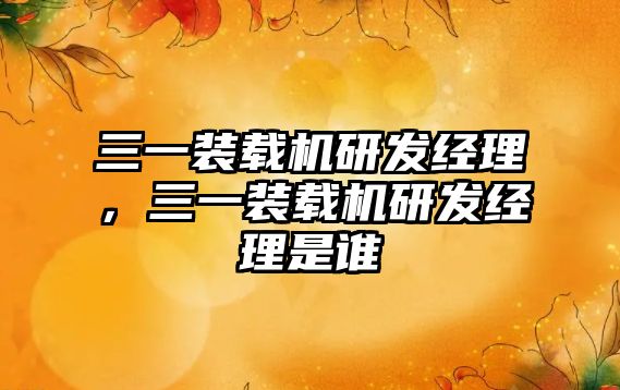 三一裝載機(jī)研發(fā)經(jīng)理，三一裝載機(jī)研發(fā)經(jīng)理是誰