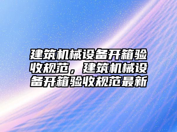 建筑機(jī)械設(shè)備開箱驗(yàn)收規(guī)范，建筑機(jī)械設(shè)備開箱驗(yàn)收規(guī)范最新