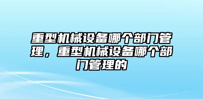 重型機(jī)械設(shè)備哪個(gè)部門管理，重型機(jī)械設(shè)備哪個(gè)部門管理的