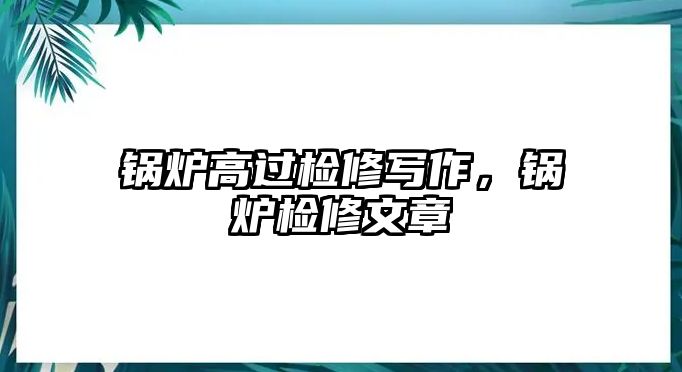 鍋爐高過檢修寫作，鍋爐檢修文章