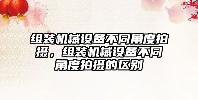 組裝機械設備不同角度拍攝，組裝機械設備不同角度拍攝的區(qū)別