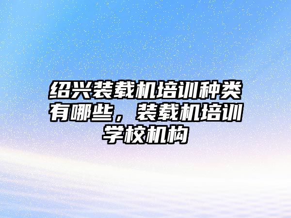 紹興裝載機培訓種類有哪些，裝載機培訓學校機構