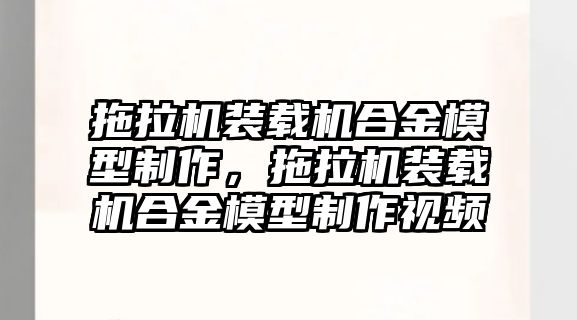 拖拉機裝載機合金模型制作，拖拉機裝載機合金模型制作視頻