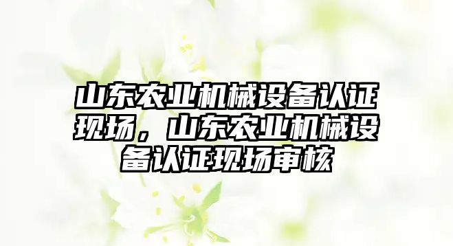 山東農(nóng)業(yè)機械設(shè)備認(rèn)證現(xiàn)場，山東農(nóng)業(yè)機械設(shè)備認(rèn)證現(xiàn)場審核