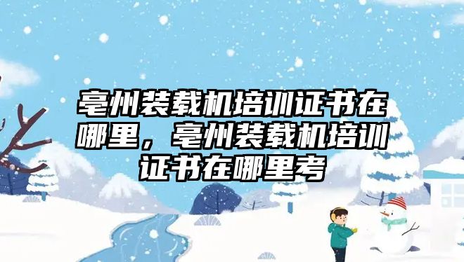 亳州裝載機(jī)培訓(xùn)證書在哪里，亳州裝載機(jī)培訓(xùn)證書在哪里考