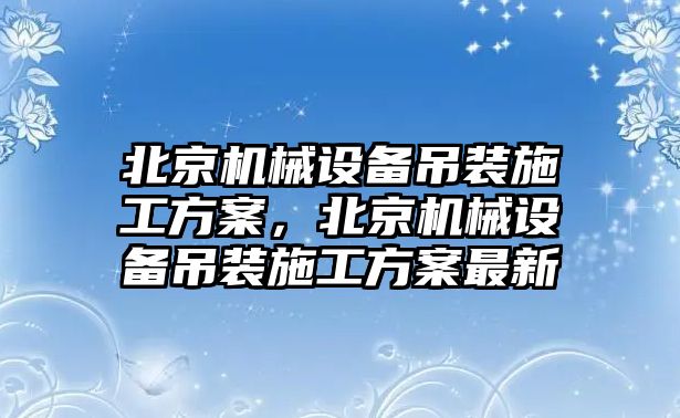 北京機(jī)械設(shè)備吊裝施工方案，北京機(jī)械設(shè)備吊裝施工方案最新