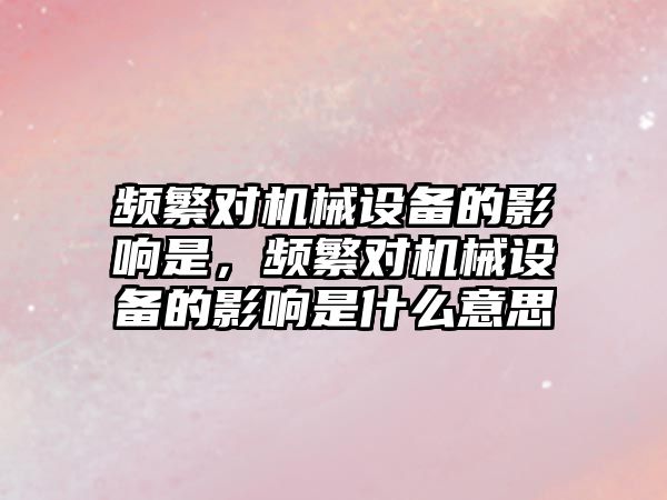 頻繁對機械設(shè)備的影響是，頻繁對機械設(shè)備的影響是什么意思