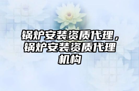 鍋爐安裝資質(zhì)代理，鍋爐安裝資質(zhì)代理機(jī)構(gòu)