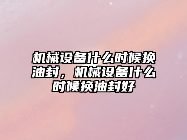 機械設(shè)備什么時候換油封，機械設(shè)備什么時候換油封好