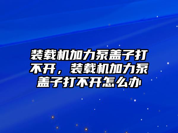 裝載機加力泵蓋子打不開，裝載機加力泵蓋子打不開怎么辦