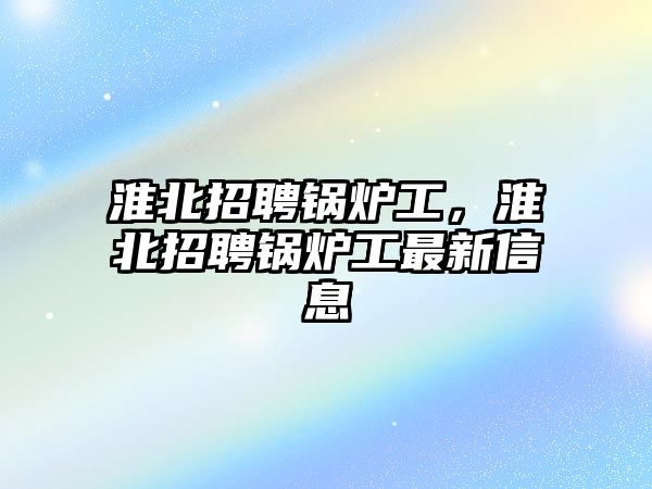 淮北招聘鍋爐工，淮北招聘鍋爐工最新信息