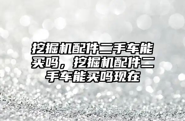 挖掘機配件二手車能買嗎，挖掘機配件二手車能買嗎現(xiàn)在