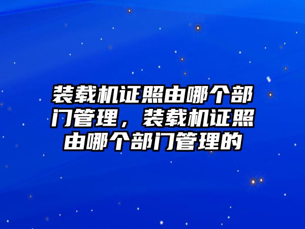 裝載機(jī)證照由哪個部門管理，裝載機(jī)證照由哪個部門管理的