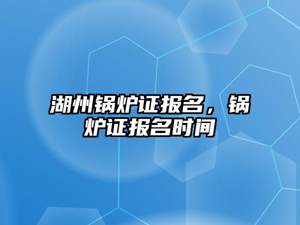 湖州鍋爐證報名，鍋爐證報名時間