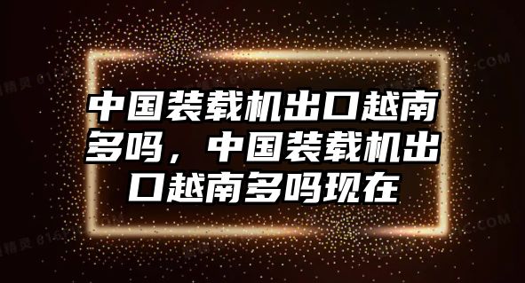 中國裝載機出口越南多嗎，中國裝載機出口越南多嗎現(xiàn)在