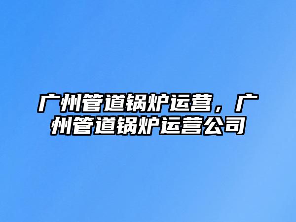 廣州管道鍋爐運(yùn)營(yíng)，廣州管道鍋爐運(yùn)營(yíng)公司