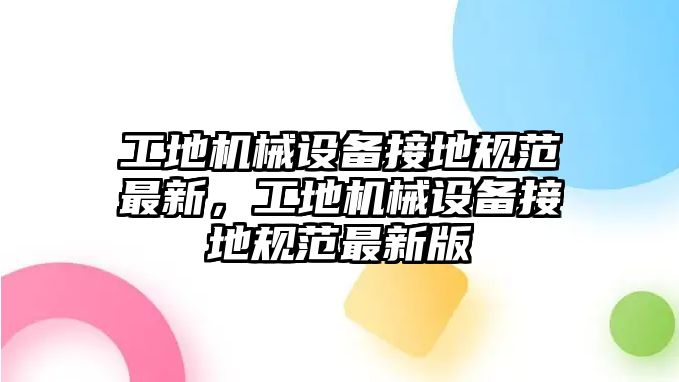 工地機械設備接地規(guī)范最新，工地機械設備接地規(guī)范最新版