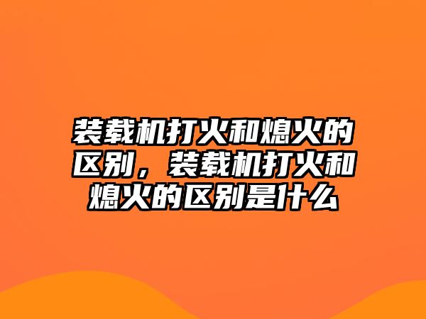 裝載機(jī)打火和熄火的區(qū)別，裝載機(jī)打火和熄火的區(qū)別是什么