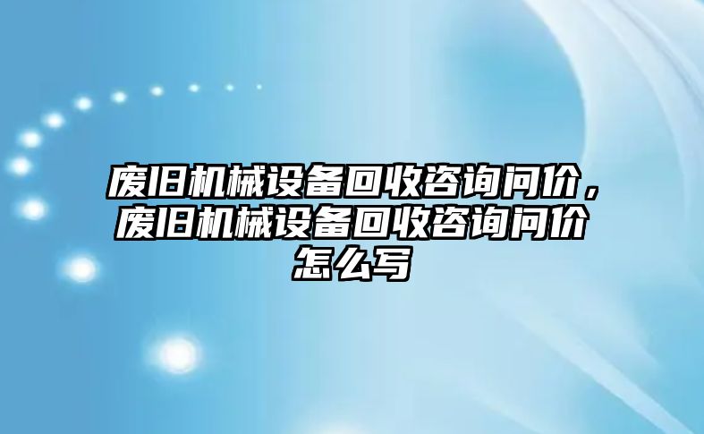 廢舊機(jī)械設(shè)備回收咨詢問價(jià)，廢舊機(jī)械設(shè)備回收咨詢問價(jià)怎么寫