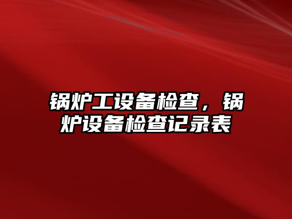 鍋爐工設備檢查，鍋爐設備檢查記錄表