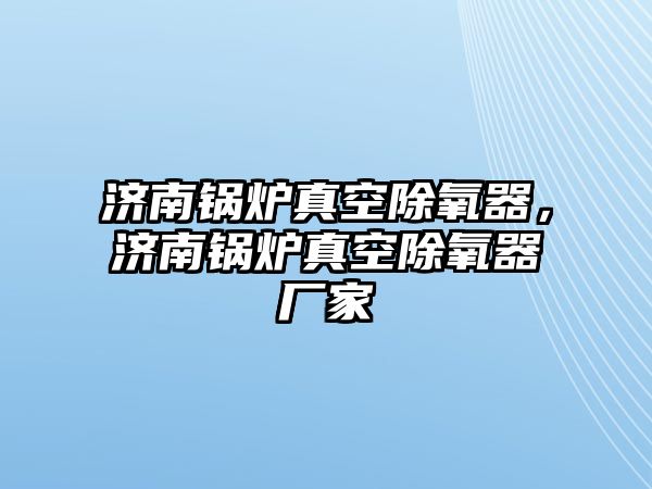 濟(jì)南鍋爐真空除氧器，濟(jì)南鍋爐真空除氧器廠家