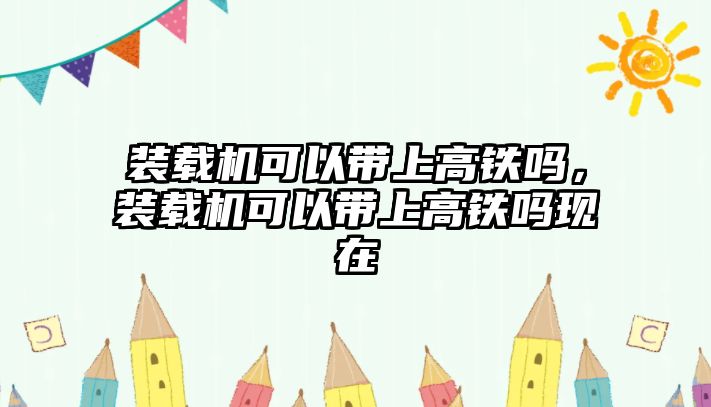 裝載機可以帶上高鐵嗎，裝載機可以帶上高鐵嗎現(xiàn)在