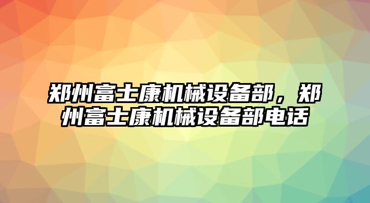 鄭州富士康機械設備部，鄭州富士康機械設備部電話