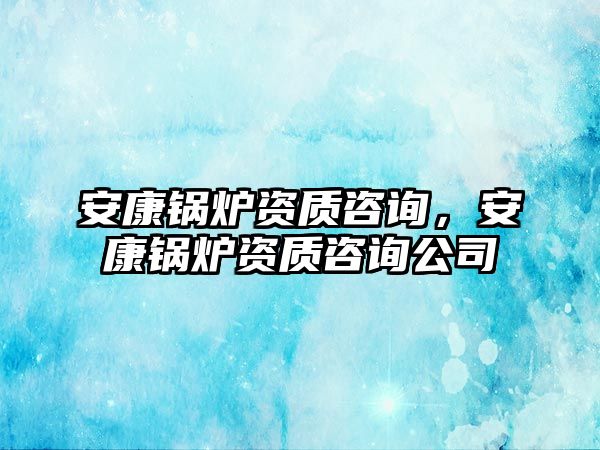 安康鍋爐資質咨詢，安康鍋爐資質咨詢公司