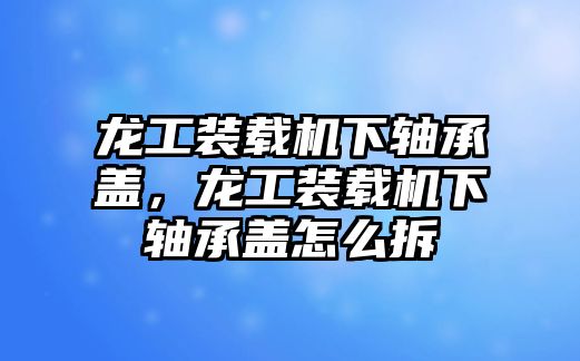 龍工裝載機下軸承蓋，龍工裝載機下軸承蓋怎么拆