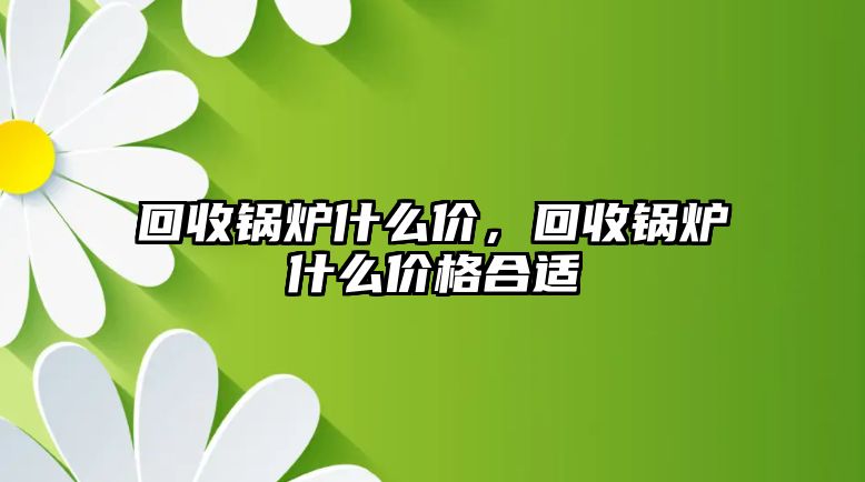 回收鍋爐什么價(jià)，回收鍋爐什么價(jià)格合適