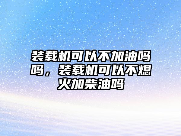 裝載機(jī)可以不加油嗎嗎，裝載機(jī)可以不熄火加柴油嗎